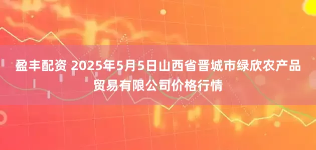 盈丰配资 2025年5月5日山西省晋城市绿欣农产品贸易有限公司价格行情