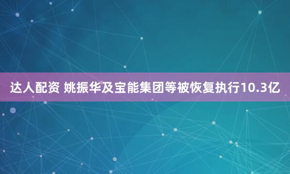 达人配资 姚振华及宝能集团等被恢复执行10.3亿