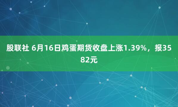 股联社 6月16日鸡蛋期货收盘上涨1.39%，报3582元
