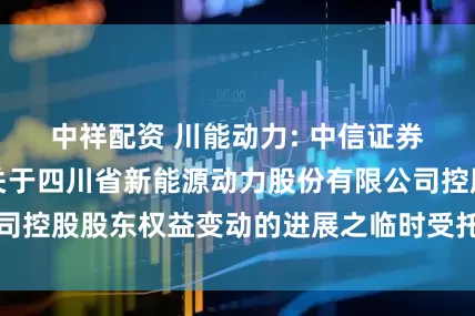 中祥配资 川能动力: 中信证券股份有限公司关于四川省新能源动力股份有限公司控股股东权益变动的进展之临时受托管理事务报告