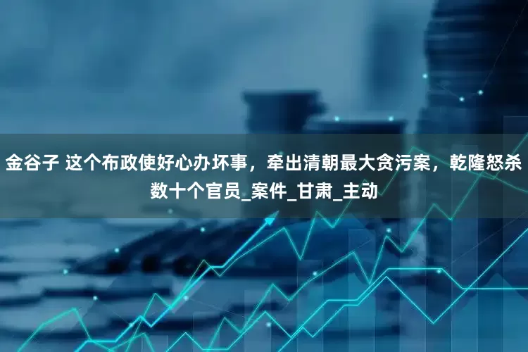 金谷子 这个布政使好心办坏事，牵出清朝最大贪污案，乾隆怒杀数十个官员_案件_甘肃_主动