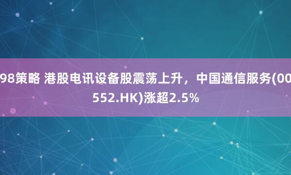 98策略 港股电讯设备股震荡上升，中国通信服务(00552.HK)涨超2.5%