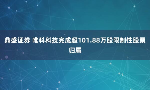 鼎盛证券 唯科科技完成超101.88万股限制性股票归属
