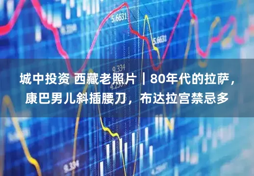 城中投资 西藏老照片｜80年代的拉萨，康巴男儿斜插腰刀，布达拉宫禁忌多