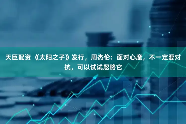 天臣配资 《太阳之子》发行，周杰伦：面对心魔，不一定要对抗，可以试试忽略它