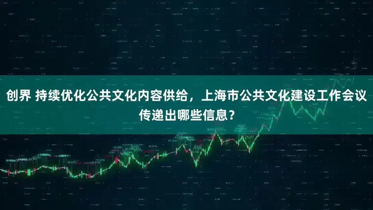 创界 持续优化公共文化内容供给，上海市公共文化建设工作会议传递出哪些信息？