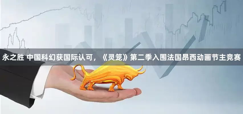 永之胜 中国科幻获国际认可，《灵笼》第二季入围法国昂西动画节主竞赛